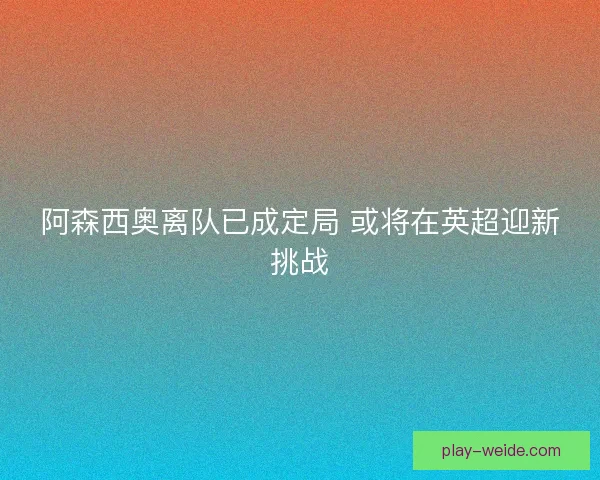 阿森西奥离队已成定局 或将在英超迎新挑战 阿森西奥离队已成定局 或将在英超迎新挑战