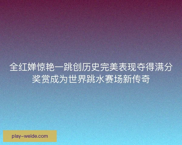 全红婵惊艳一跳创历史完美表现夺得满分奖赏成为世界跳水赛场新传奇
