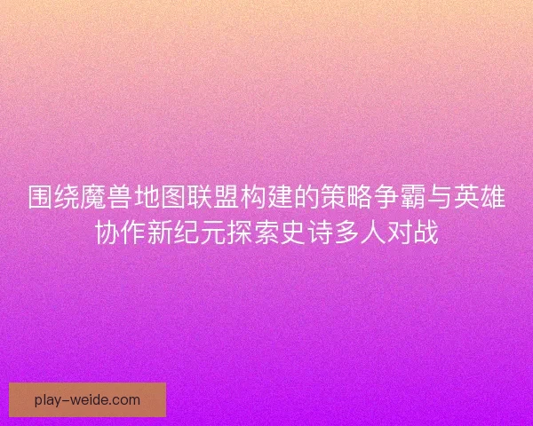 围绕魔兽地图联盟构建的策略争霸与英雄协作新纪元探索史诗多人对战