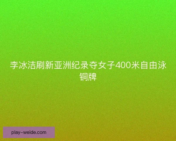 李冰洁刷新亚洲纪录夺女子400米自由泳铜牌 李冰洁刷新亚洲纪录夺女子400米自由泳铜牌