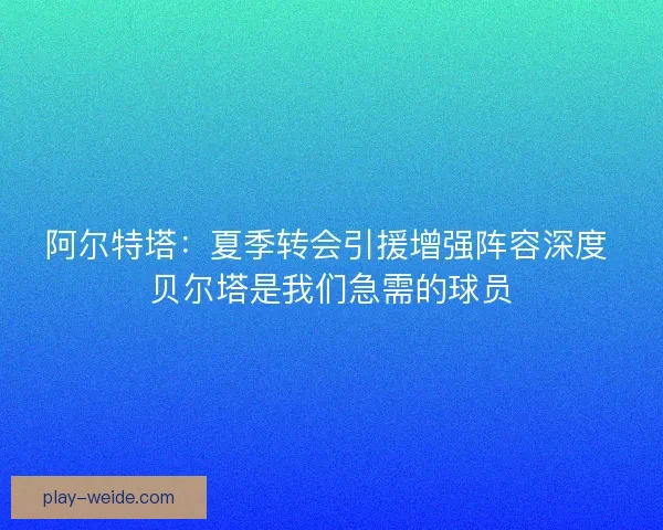阿尔特塔：夏季转会引援增强阵容深度 贝尔塔是我们急需的球员