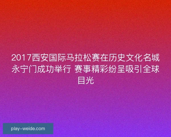 2017西安国际马拉松赛在历史文化名城永宁门成功举行 赛事精彩纷呈吸引全球目光