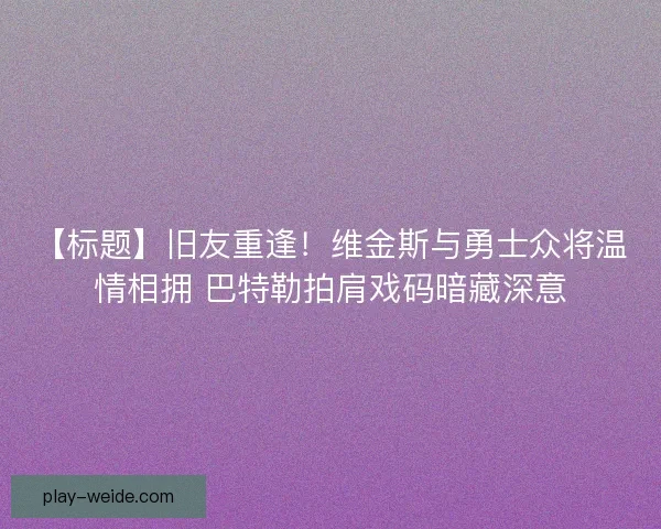 【标题】旧友重逢！维金斯与勇士众将温情相拥 巴特勒拍肩戏码暗藏深意