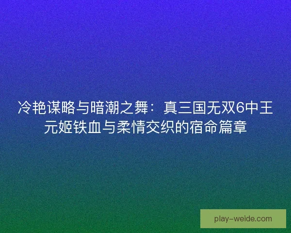 冷艳谋略与暗潮之舞:真三国无双6中王元姬铁血与柔情交织的宿命篇章 冷艳谋略与暗潮之舞:真三国无双6中王元姬铁血与柔情交织的宿命篇章