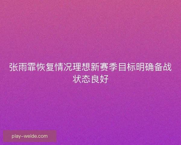 张雨霏恢复情况理想新赛季目标明确备战状态良好 张雨霏恢复情况理想新赛季目标明确备战状态良好