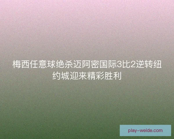 梅西任意球绝杀迈阿密国际3比2逆转纽约城迎来精彩胜利