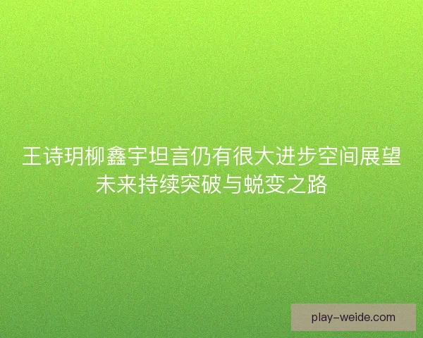 王诗玥柳鑫宇坦言仍有很大进步空间展望未来持续突破与蜕变之路 王诗玥柳鑫宇坦言仍有很大进步空间展望未来持续突破与蜕变之路
