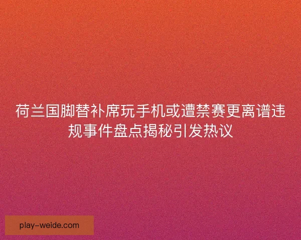 荷兰国脚替补席玩手机或遭禁赛更离谱违规事件盘点揭秘引发热议