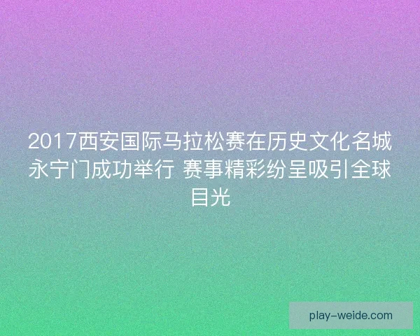 2017西安国际马拉松赛在历史文化名城永宁门成功举行 赛事精彩纷呈吸引全球目光
