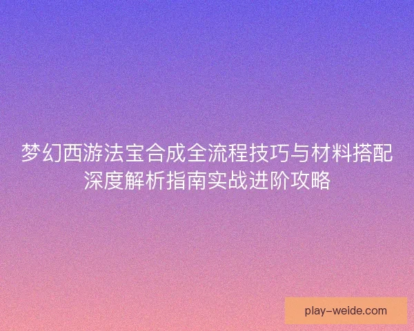 梦幻西游法宝合成全流程技巧与材料搭配深度解析指南实战进阶攻略