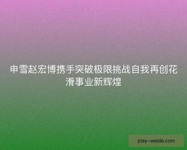 申雪赵宏博携手突破极限挑战自我再创花滑事业新辉煌