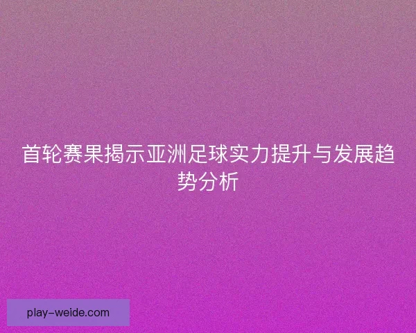 首轮赛果揭示亚洲足球实力提升与发展趋势分析 首轮赛果揭示亚洲足球实力提升与发展趋势分析