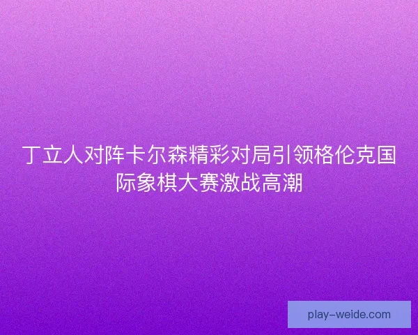 丁立人对阵卡尔森精彩对局引领格伦克国际象棋大赛激战高潮 丁立人对阵卡尔森精彩对局引领格伦克国际象棋大赛激战高潮