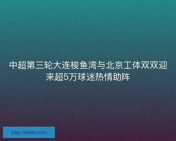 中超第三轮大连梭鱼湾与北京工体双双迎来超5万球迷热情助阵 中超第三轮大连梭鱼湾与北京工体双双迎来超5万球迷热情助阵