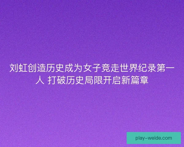 刘虹创造历史成为女子竞走世界纪录第一人 打破历史局限开启新篇章 刘虹创造历史成为女子竞走世界纪录第一人 打破历史局限开启新篇章