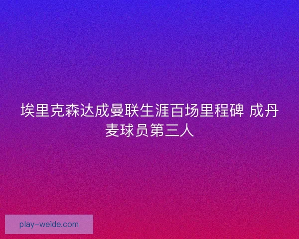 埃里克森达成曼联生涯百场里程碑 成丹麦球员第三人