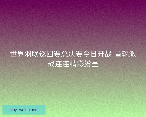 世界羽联巡回赛总决赛今日开战 首轮激战连连精彩纷呈