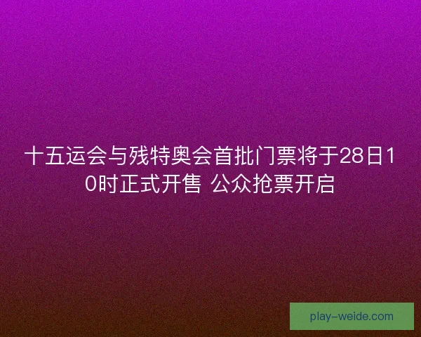 十五运会与残特奥会首批门票将于28日10时正式开售 公众抢票开启 十五运会与残特奥会首批门票将于28日10时正式开售 公众抢票开启